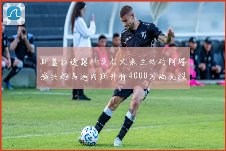 斯基拉透露科莫尤文米兰均对阿塔感兴趣乌迪内斯开价4000万尚无报价