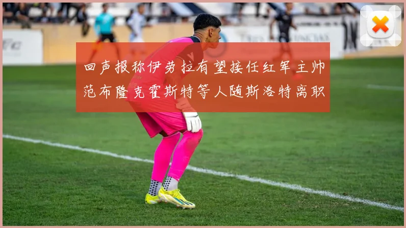 回声报称伊劳拉有望接任红军主帅范布隆克霍斯特等人随斯洛特离职