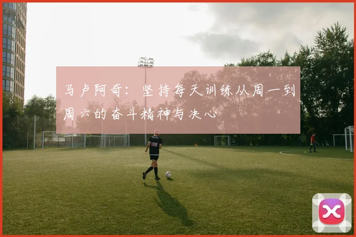 马卢阿奇：坚持每天训练从周一到周六的奋斗精神与决心