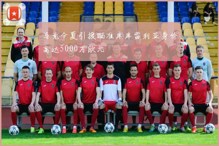 马竞今夏引援瞄准库库雷利亚身价高达5000万欧元