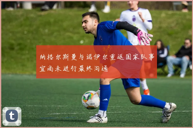 纳格尔斯曼与诺伊尔重返国家队事宜尚未进行最终沟通