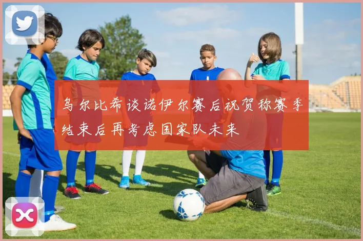 乌尔比希谈诺伊尔赛后祝贺称赛季结束后再考虑国家队未来