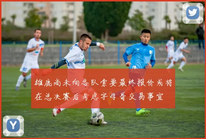 雄鹿尚未向各队索要最终报价或将在总决赛后考虑字母哥交易事宜
