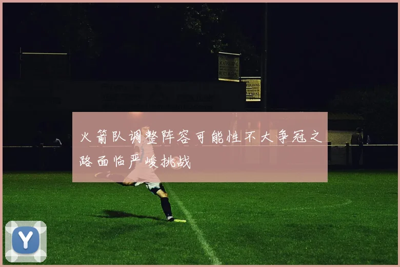 火箭队调整阵容可能性不大争冠之路面临严峻挑战