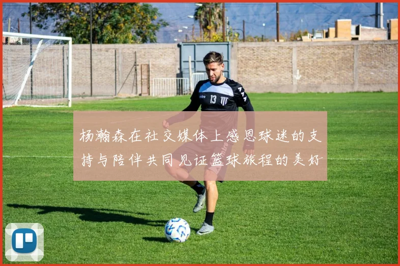 杨瀚森在社交媒体上感恩球迷的支持与陪伴共同见证篮球旅程的美好时刻