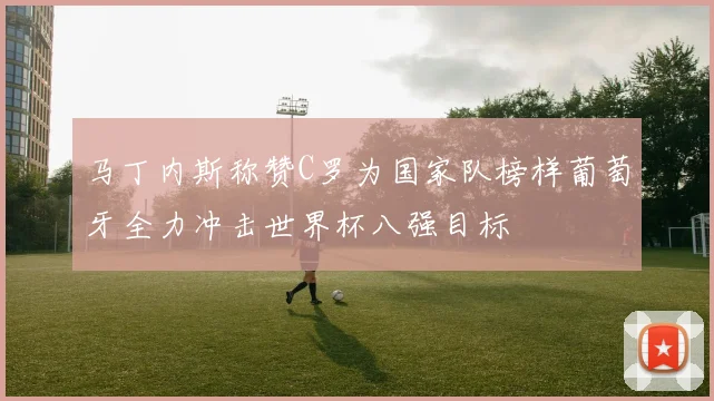 马丁内斯称赞C罗为国家队榜样葡萄牙全力冲击世界杯八强目标