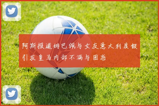 阿斯报道姆巴佩与女友意大利度假引发皇马内部不满与困惑