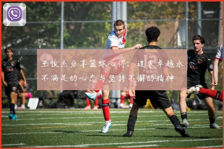 王俊杰分享篮球心得：追求卓越永不满足的心态与坚持不懈的精神