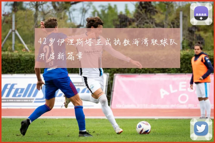 42岁伊涅斯塔正式执教海湾联球队开启新篇章