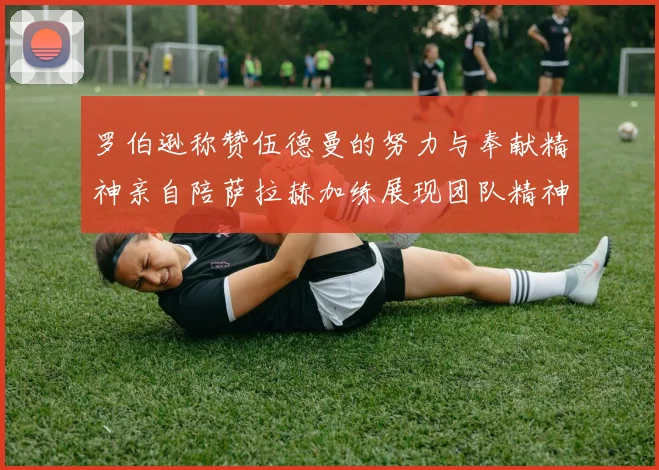 罗伯逊称赞伍德曼的努力与奉献精神亲自陪萨拉赫加练展现团队精神