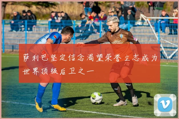 萨利巴坚定信念渴望荣誉立志成为世界顶级后卫之一