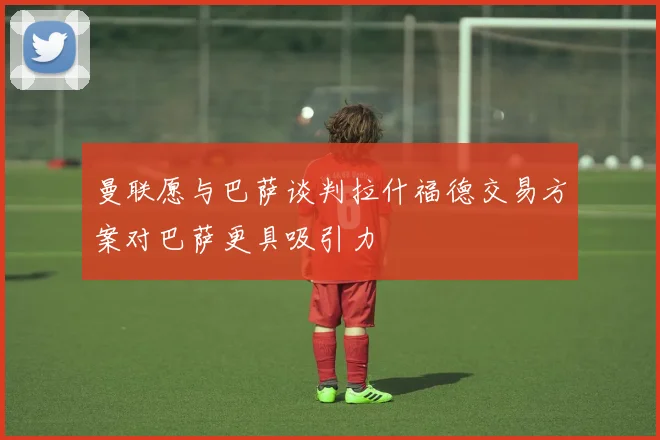 曼联愿与巴萨谈判拉什福德交易方案对巴萨更具吸引力