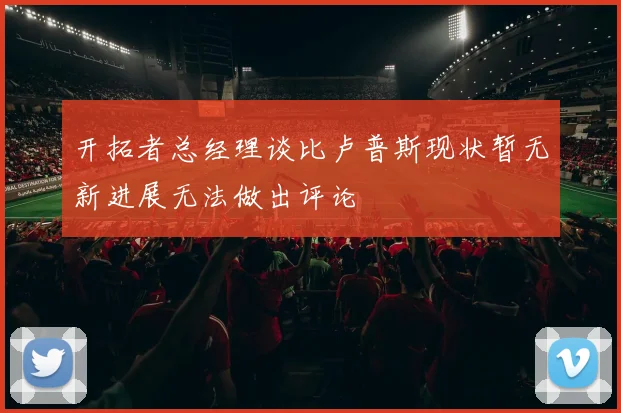 开拓者总经理谈比卢普斯现状暂无新进展无法做出评论