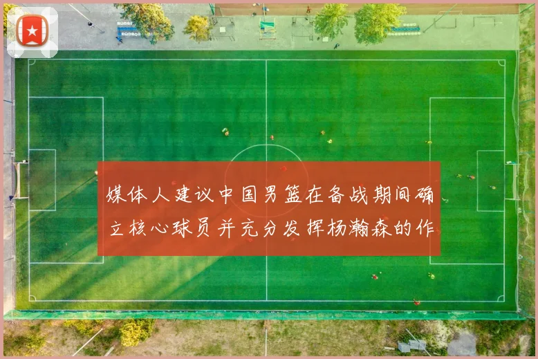 媒体人建议中国男篮在备战期间确立核心球员并充分发挥杨瀚森的作用