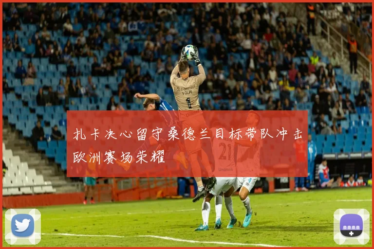 扎卡决心留守桑德兰目标带队冲击欧洲赛场荣耀