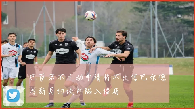 巴萨若不主动申请将不出售巴尔德与新月的谈判陷入僵局