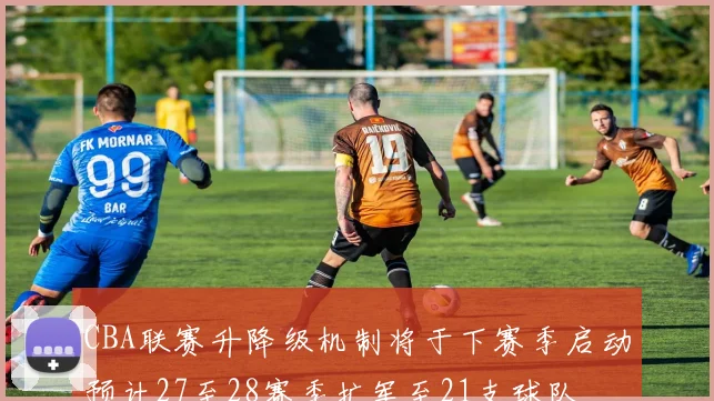 CBA联赛升降级机制将于下赛季启动预计27至28赛季扩军至21支球队