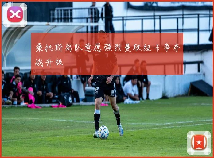 桑托斯离队意愿强烈曼联纽卡争夺战升级