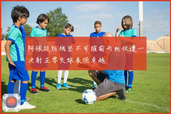 阿根廷防线坚不可摧前两轮仅遭一次射正零失球表现卓越