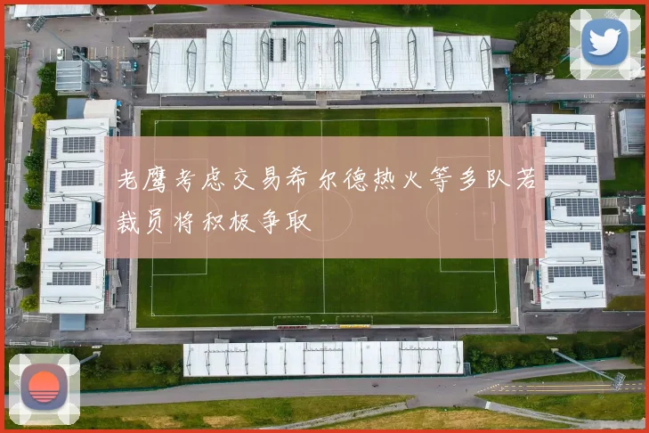 老鹰考虑交易希尔德热火等多队若裁员将积极争取