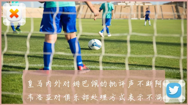 皇马内外对姆巴佩的批评声不断阿韦洛亚对俱乐部处理方式表示不满