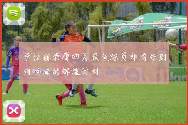 萨拉赫荣膺四月最佳球员即将告别利物浦的辉煌时刻