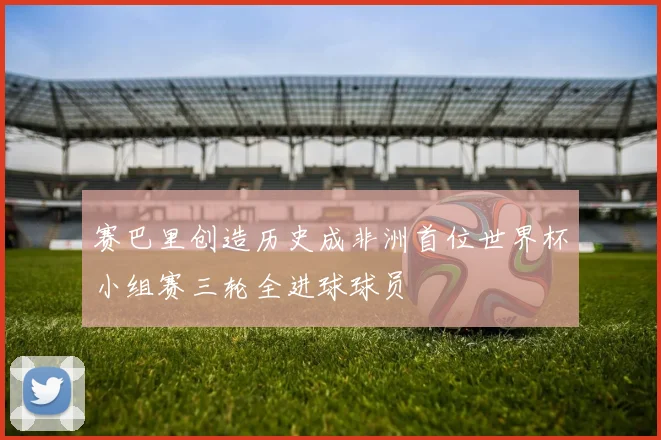 赛巴里创造历史成非洲首位世界杯小组赛三轮全进球球员