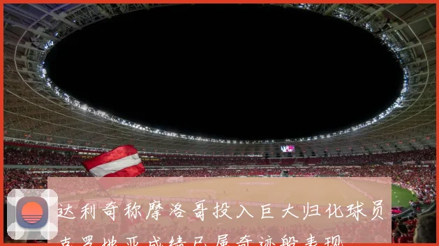 达利奇称摩洛哥投入巨大归化球员克罗地亚成绩已属奇迹般表现