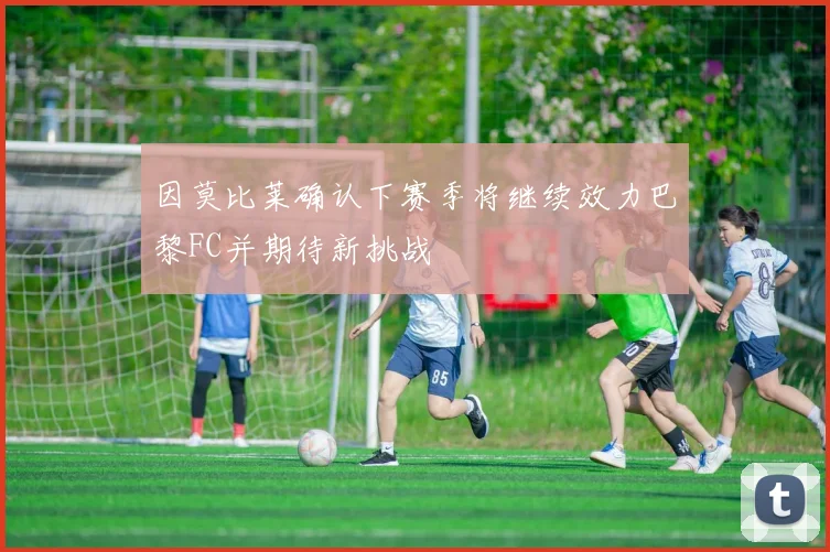 因莫比莱确认下赛季将继续效力巴黎FC并期待新挑战